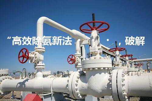 “高效除氨新法，破解氨氮廢水超標難題”